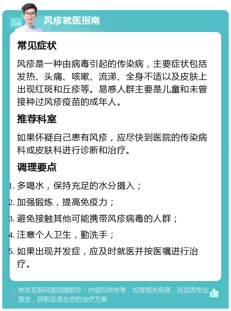 风疹就医指南 常见症状 风疹是一种由病毒引起的传染病，主要症状包括发热、头痛、咳嗽、流涕、全身不适以及皮肤上出现红斑和丘疹等。易感人群主要是儿童和未曾接种过风疹疫苗的成年人。 推荐科室 如果怀疑自己患有风疹，应尽快到医院的传染病科或皮肤科进行诊断和治疗。 调理要点 多喝水，保持充足的水分摄入； 加强锻炼，提高免疫力； 避免接触其他可能携带风疹病毒的人群； 注意个人卫生，勤洗手； 如果出现并发症，应及时就医并按医嘱进行治疗。