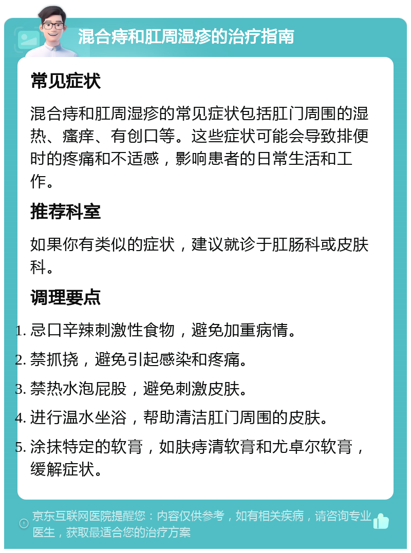 混合痔和肛周湿疹的治疗指南 常见症状 混合痔和肛周湿疹的常见症状包括肛门周围的湿热、瘙痒、有创口等。这些症状可能会导致排便时的疼痛和不适感，影响患者的日常生活和工作。 推荐科室 如果你有类似的症状，建议就诊于肛肠科或皮肤科。 调理要点 忌口辛辣刺激性食物，避免加重病情。 禁抓挠，避免引起感染和疼痛。 禁热水泡屁股，避免刺激皮肤。 进行温水坐浴，帮助清洁肛门周围的皮肤。 涂抹特定的软膏，如肤痔清软膏和尤卓尔软膏，缓解症状。