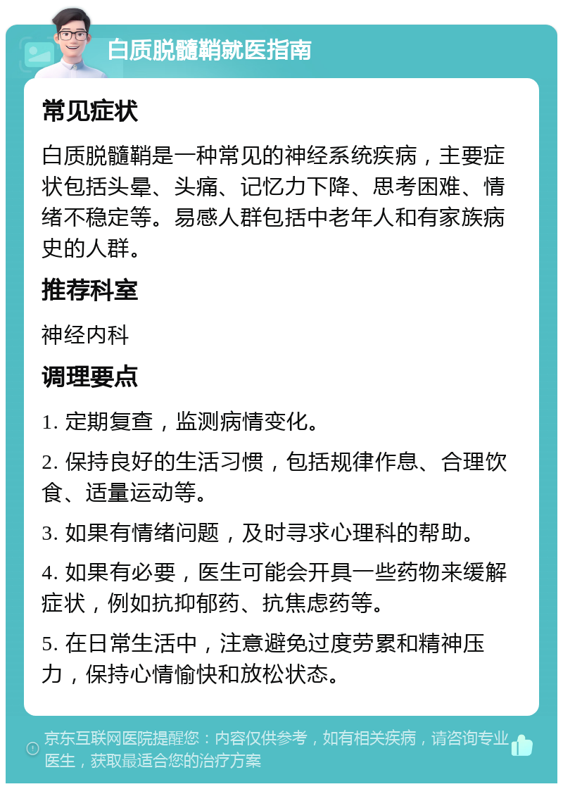 白质脱髓鞘就医指南 常见症状 白质脱髓鞘是一种常见的神经系统疾病，主要症状包括头晕、头痛、记忆力下降、思考困难、情绪不稳定等。易感人群包括中老年人和有家族病史的人群。 推荐科室 神经内科 调理要点 1. 定期复查，监测病情变化。 2. 保持良好的生活习惯，包括规律作息、合理饮食、适量运动等。 3. 如果有情绪问题，及时寻求心理科的帮助。 4. 如果有必要，医生可能会开具一些药物来缓解症状，例如抗抑郁药、抗焦虑药等。 5. 在日常生活中，注意避免过度劳累和精神压力，保持心情愉快和放松状态。