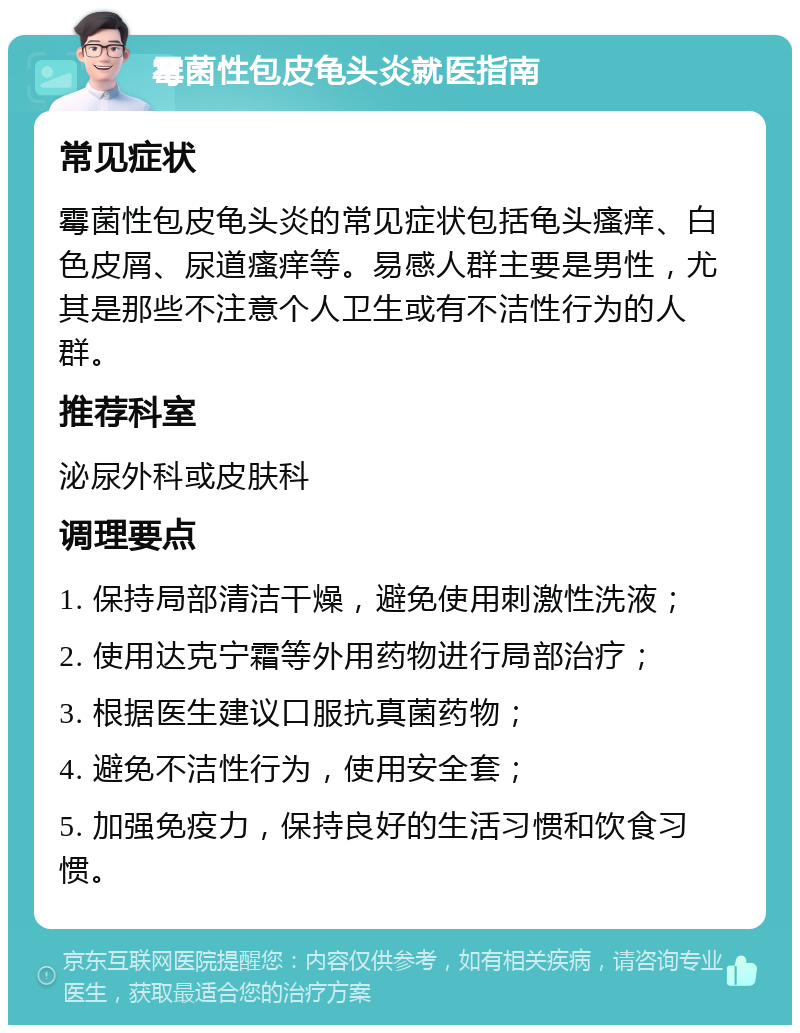 霉菌性包皮龟头炎就医指南 常见症状 霉菌性包皮龟头炎的常见症状包括龟头瘙痒、白色皮屑、尿道瘙痒等。易感人群主要是男性，尤其是那些不注意个人卫生或有不洁性行为的人群。 推荐科室 泌尿外科或皮肤科 调理要点 1. 保持局部清洁干燥，避免使用刺激性洗液； 2. 使用达克宁霜等外用药物进行局部治疗； 3. 根据医生建议口服抗真菌药物； 4. 避免不洁性行为，使用安全套； 5. 加强免疫力，保持良好的生活习惯和饮食习惯。