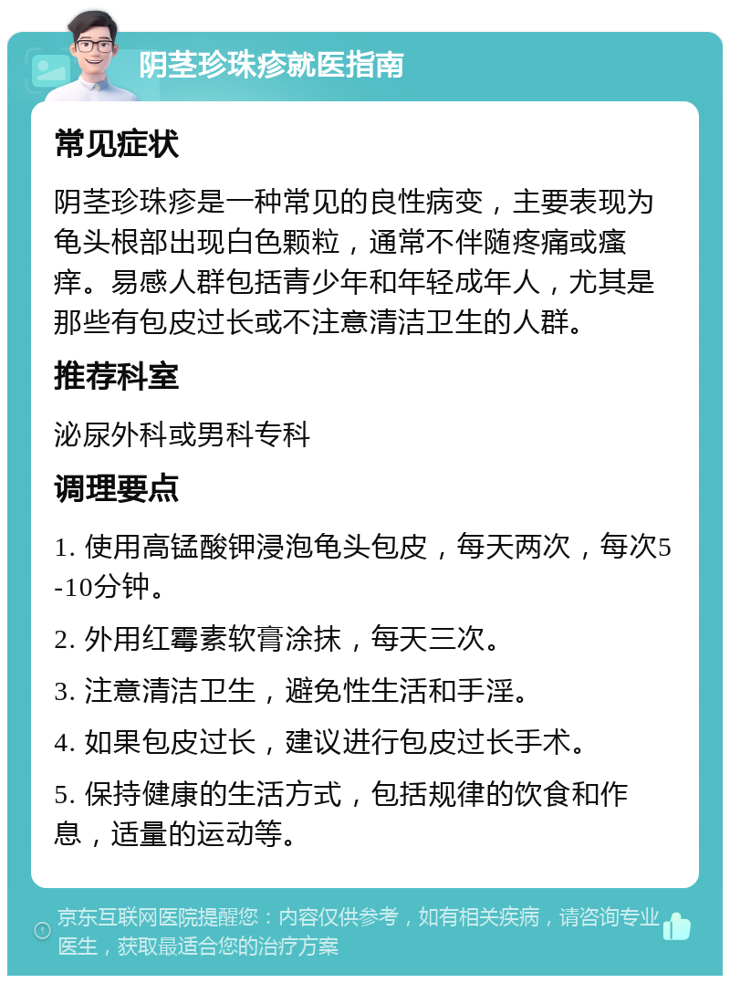 阴茎珍珠疹就医指南 常见症状 阴茎珍珠疹是一种常见的良性病变，主要表现为龟头根部出现白色颗粒，通常不伴随疼痛或瘙痒。易感人群包括青少年和年轻成年人，尤其是那些有包皮过长或不注意清洁卫生的人群。 推荐科室 泌尿外科或男科专科 调理要点 1. 使用高锰酸钾浸泡龟头包皮，每天两次，每次5-10分钟。 2. 外用红霉素软膏涂抹，每天三次。 3. 注意清洁卫生，避免性生活和手淫。 4. 如果包皮过长，建议进行包皮过长手术。 5. 保持健康的生活方式，包括规律的饮食和作息，适量的运动等。