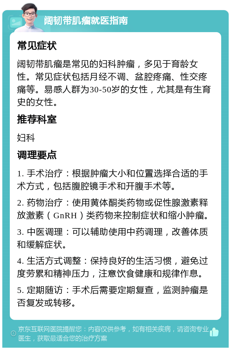 阔韧带肌瘤就医指南 常见症状 阔韧带肌瘤是常见的妇科肿瘤，多见于育龄女性。常见症状包括月经不调、盆腔疼痛、性交疼痛等。易感人群为30-50岁的女性，尤其是有生育史的女性。 推荐科室 妇科 调理要点 1. 手术治疗：根据肿瘤大小和位置选择合适的手术方式，包括腹腔镜手术和开腹手术等。 2. 药物治疗：使用黄体酮类药物或促性腺激素释放激素（GnRH）类药物来控制症状和缩小肿瘤。 3. 中医调理：可以辅助使用中药调理，改善体质和缓解症状。 4. 生活方式调整：保持良好的生活习惯，避免过度劳累和精神压力，注意饮食健康和规律作息。 5. 定期随访：手术后需要定期复查，监测肿瘤是否复发或转移。