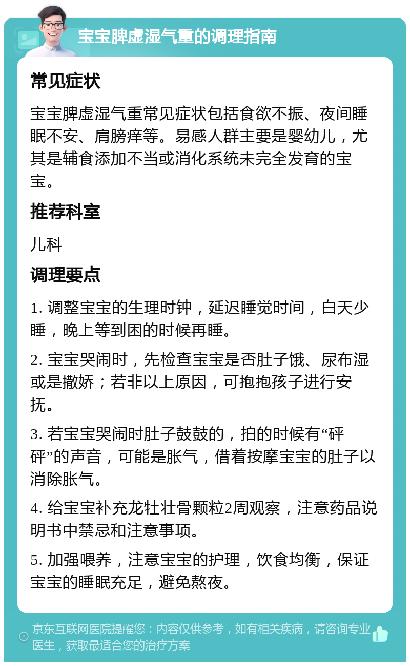 宝宝脾虚湿气重的调理指南 常见症状 宝宝脾虚湿气重常见症状包括食欲不振、夜间睡眠不安、肩膀痒等。易感人群主要是婴幼儿，尤其是辅食添加不当或消化系统未完全发育的宝宝。 推荐科室 儿科 调理要点 1. 调整宝宝的生理时钟，延迟睡觉时间，白天少睡，晚上等到困的时候再睡。 2. 宝宝哭闹时，先检查宝宝是否肚子饿、尿布湿或是撒娇；若非以上原因，可抱抱孩子进行安抚。 3. 若宝宝哭闹时肚子鼓鼓的，拍的时候有“砰砰”的声音，可能是胀气，借着按摩宝宝的肚子以消除胀气。 4. 给宝宝补充龙牡壮骨颗粒2周观察，注意药品说明书中禁忌和注意事项。 5. 加强喂养，注意宝宝的护理，饮食均衡，保证宝宝的睡眠充足，避免熬夜。