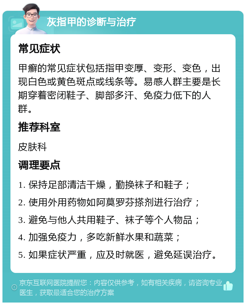 灰指甲的诊断与治疗 常见症状 甲癣的常见症状包括指甲变厚、变形、变色，出现白色或黄色斑点或线条等。易感人群主要是长期穿着密闭鞋子、脚部多汗、免疫力低下的人群。 推荐科室 皮肤科 调理要点 1. 保持足部清洁干燥，勤换袜子和鞋子； 2. 使用外用药物如阿莫罗芬搽剂进行治疗； 3. 避免与他人共用鞋子、袜子等个人物品； 4. 加强免疫力，多吃新鲜水果和蔬菜； 5. 如果症状严重，应及时就医，避免延误治疗。