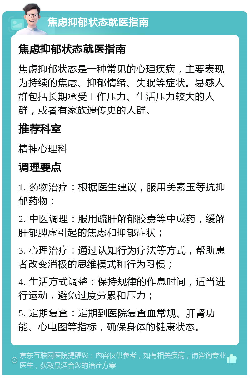 焦虑抑郁状态就医指南 焦虑抑郁状态就医指南 焦虑抑郁状态是一种常见的心理疾病，主要表现为持续的焦虑、抑郁情绪、失眠等症状。易感人群包括长期承受工作压力、生活压力较大的人群，或者有家族遗传史的人群。 推荐科室 精神心理科 调理要点 1. 药物治疗：根据医生建议，服用美素玉等抗抑郁药物； 2. 中医调理：服用疏肝解郁胶囊等中成药，缓解肝郁脾虚引起的焦虑和抑郁症状； 3. 心理治疗：通过认知行为疗法等方式，帮助患者改变消极的思维模式和行为习惯； 4. 生活方式调整：保持规律的作息时间，适当进行运动，避免过度劳累和压力； 5. 定期复查：定期到医院复查血常规、肝肾功能、心电图等指标，确保身体的健康状态。