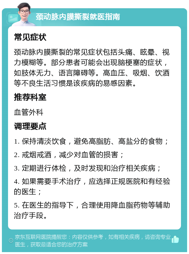 颈动脉内膜撕裂就医指南 常见症状 颈动脉内膜撕裂的常见症状包括头痛、眩晕、视力模糊等。部分患者可能会出现脑梗塞的症状，如肢体无力、语言障碍等。高血压、吸烟、饮酒等不良生活习惯是该疾病的易感因素。 推荐科室 血管外科 调理要点 1. 保持清淡饮食，避免高脂肪、高盐分的食物； 2. 戒烟戒酒，减少对血管的损害； 3. 定期进行体检，及时发现和治疗相关疾病； 4. 如果需要手术治疗，应选择正规医院和有经验的医生； 5. 在医生的指导下，合理使用降血脂药物等辅助治疗手段。