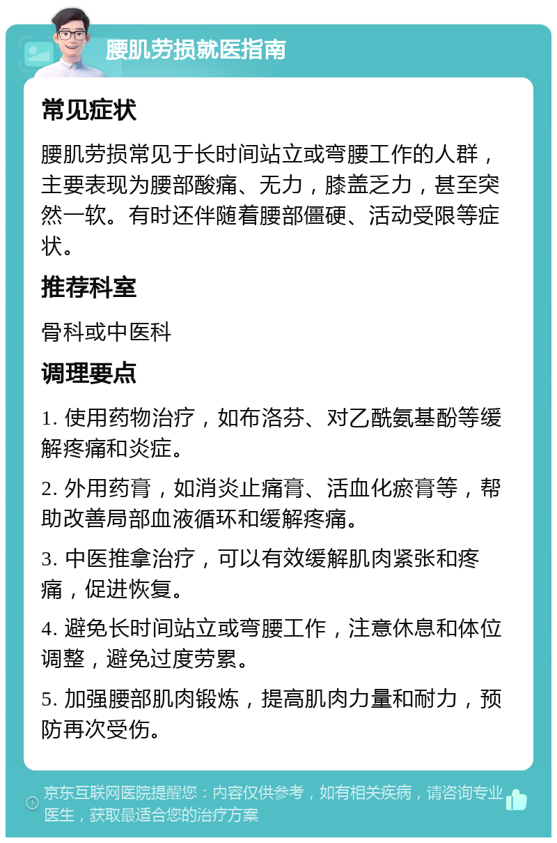 腰肌劳损就医指南 常见症状 腰肌劳损常见于长时间站立或弯腰工作的人群，主要表现为腰部酸痛、无力，膝盖乏力，甚至突然一软。有时还伴随着腰部僵硬、活动受限等症状。 推荐科室 骨科或中医科 调理要点 1. 使用药物治疗，如布洛芬、对乙酰氨基酚等缓解疼痛和炎症。 2. 外用药膏，如消炎止痛膏、活血化瘀膏等，帮助改善局部血液循环和缓解疼痛。 3. 中医推拿治疗，可以有效缓解肌肉紧张和疼痛，促进恢复。 4. 避免长时间站立或弯腰工作，注意休息和体位调整，避免过度劳累。 5. 加强腰部肌肉锻炼，提高肌肉力量和耐力，预防再次受伤。