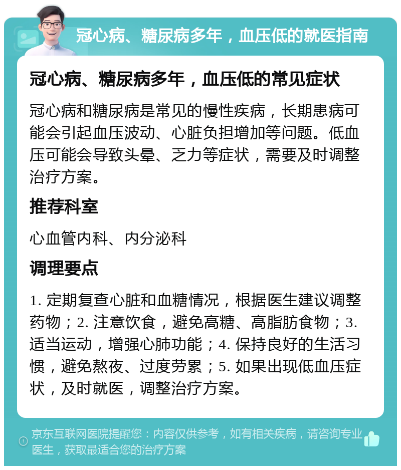 冠心病、糖尿病多年，血压低的就医指南 冠心病、糖尿病多年，血压低的常见症状 冠心病和糖尿病是常见的慢性疾病，长期患病可能会引起血压波动、心脏负担增加等问题。低血压可能会导致头晕、乏力等症状，需要及时调整治疗方案。 推荐科室 心血管内科、内分泌科 调理要点 1. 定期复查心脏和血糖情况，根据医生建议调整药物；2. 注意饮食，避免高糖、高脂肪食物；3. 适当运动，增强心肺功能；4. 保持良好的生活习惯，避免熬夜、过度劳累；5. 如果出现低血压症状，及时就医，调整治疗方案。