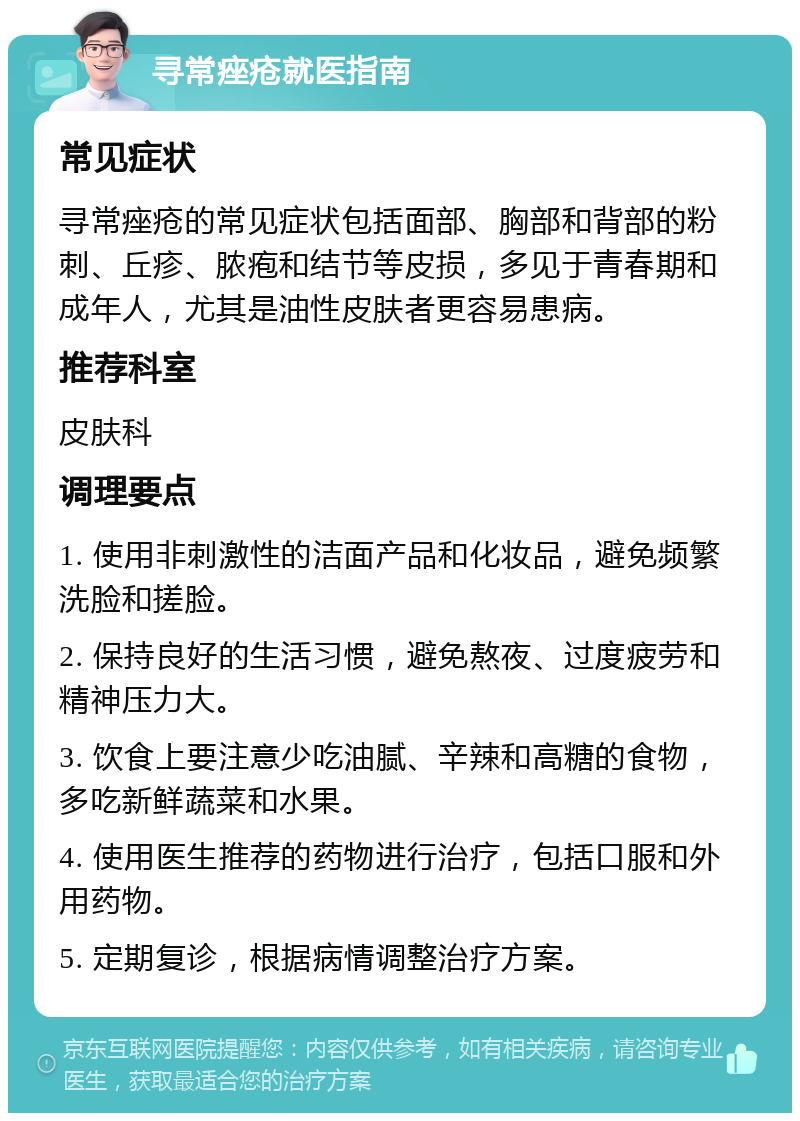 寻常痤疮就医指南 常见症状 寻常痤疮的常见症状包括面部、胸部和背部的粉刺、丘疹、脓疱和结节等皮损，多见于青春期和成年人，尤其是油性皮肤者更容易患病。 推荐科室 皮肤科 调理要点 1. 使用非刺激性的洁面产品和化妆品，避免频繁洗脸和搓脸。 2. 保持良好的生活习惯，避免熬夜、过度疲劳和精神压力大。 3. 饮食上要注意少吃油腻、辛辣和高糖的食物，多吃新鲜蔬菜和水果。 4. 使用医生推荐的药物进行治疗，包括口服和外用药物。 5. 定期复诊，根据病情调整治疗方案。