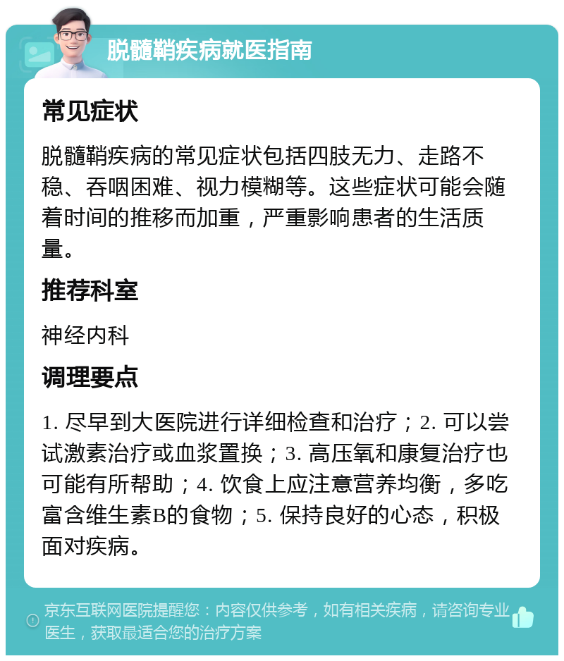 脱髓鞘疾病就医指南 常见症状 脱髓鞘疾病的常见症状包括四肢无力、走路不稳、吞咽困难、视力模糊等。这些症状可能会随着时间的推移而加重，严重影响患者的生活质量。 推荐科室 神经内科 调理要点 1. 尽早到大医院进行详细检查和治疗；2. 可以尝试激素治疗或血浆置换；3. 高压氧和康复治疗也可能有所帮助；4. 饮食上应注意营养均衡，多吃富含维生素B的食物；5. 保持良好的心态，积极面对疾病。