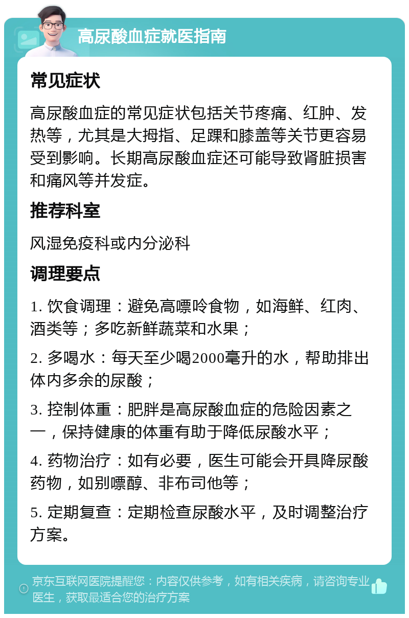 高尿酸血症就医指南 常见症状 高尿酸血症的常见症状包括关节疼痛、红肿、发热等，尤其是大拇指、足踝和膝盖等关节更容易受到影响。长期高尿酸血症还可能导致肾脏损害和痛风等并发症。 推荐科室 风湿免疫科或内分泌科 调理要点 1. 饮食调理：避免高嘌呤食物，如海鲜、红肉、酒类等；多吃新鲜蔬菜和水果； 2. 多喝水：每天至少喝2000毫升的水，帮助排出体内多余的尿酸； 3. 控制体重：肥胖是高尿酸血症的危险因素之一，保持健康的体重有助于降低尿酸水平； 4. 药物治疗：如有必要，医生可能会开具降尿酸药物，如别嘌醇、非布司他等； 5. 定期复查：定期检查尿酸水平，及时调整治疗方案。