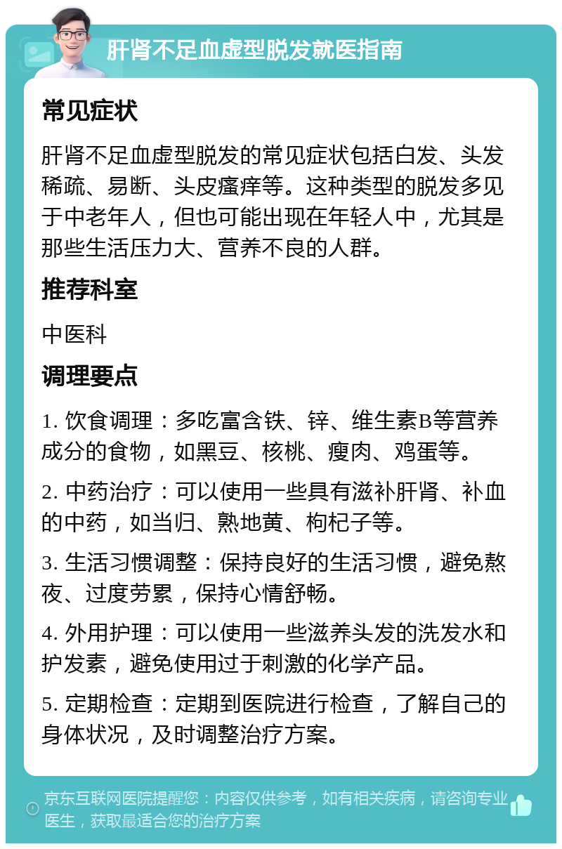 肝肾不足血虚型脱发就医指南 常见症状 肝肾不足血虚型脱发的常见症状包括白发、头发稀疏、易断、头皮瘙痒等。这种类型的脱发多见于中老年人，但也可能出现在年轻人中，尤其是那些生活压力大、营养不良的人群。 推荐科室 中医科 调理要点 1. 饮食调理：多吃富含铁、锌、维生素B等营养成分的食物，如黑豆、核桃、瘦肉、鸡蛋等。 2. 中药治疗：可以使用一些具有滋补肝肾、补血的中药，如当归、熟地黄、枸杞子等。 3. 生活习惯调整：保持良好的生活习惯，避免熬夜、过度劳累，保持心情舒畅。 4. 外用护理：可以使用一些滋养头发的洗发水和护发素，避免使用过于刺激的化学产品。 5. 定期检查：定期到医院进行检查，了解自己的身体状况，及时调整治疗方案。