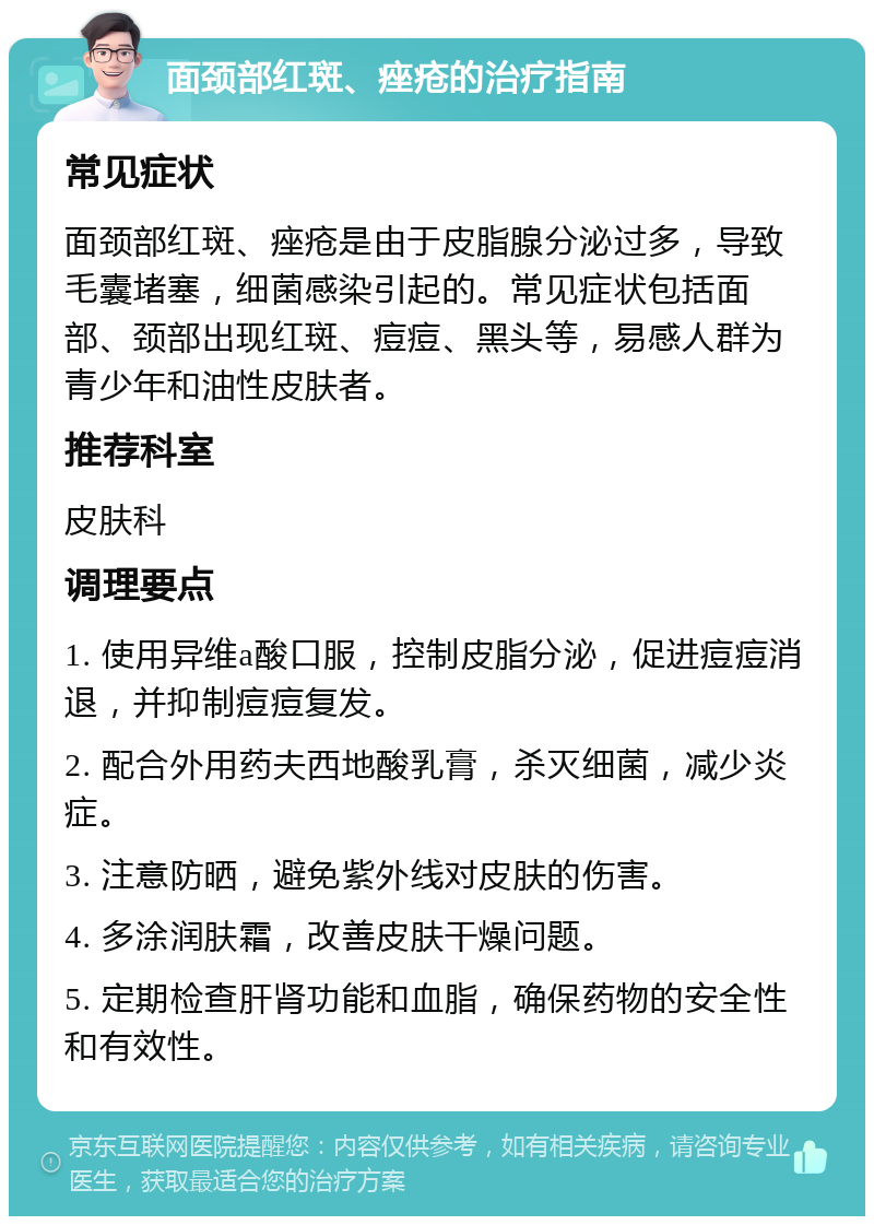 面颈部红斑、痤疮的治疗指南 常见症状 面颈部红斑、痤疮是由于皮脂腺分泌过多，导致毛囊堵塞，细菌感染引起的。常见症状包括面部、颈部出现红斑、痘痘、黑头等，易感人群为青少年和油性皮肤者。 推荐科室 皮肤科 调理要点 1. 使用异维a酸口服，控制皮脂分泌，促进痘痘消退，并抑制痘痘复发。 2. 配合外用药夫西地酸乳膏，杀灭细菌，减少炎症。 3. 注意防晒，避免紫外线对皮肤的伤害。 4. 多涂润肤霜，改善皮肤干燥问题。 5. 定期检查肝肾功能和血脂，确保药物的安全性和有效性。