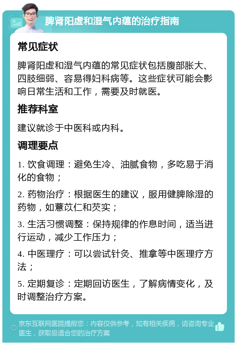 脾肾阳虚和湿气内蕴的治疗指南 常见症状 脾肾阳虚和湿气内蕴的常见症状包括腹部胀大、四肢细弱、容易得妇科病等。这些症状可能会影响日常生活和工作，需要及时就医。 推荐科室 建议就诊于中医科或内科。 调理要点 1. 饮食调理：避免生冷、油腻食物，多吃易于消化的食物； 2. 药物治疗：根据医生的建议，服用健脾除湿的药物，如薏苡仁和芡实； 3. 生活习惯调整：保持规律的作息时间，适当进行运动，减少工作压力； 4. 中医理疗：可以尝试针灸、推拿等中医理疗方法； 5. 定期复诊：定期回访医生，了解病情变化，及时调整治疗方案。