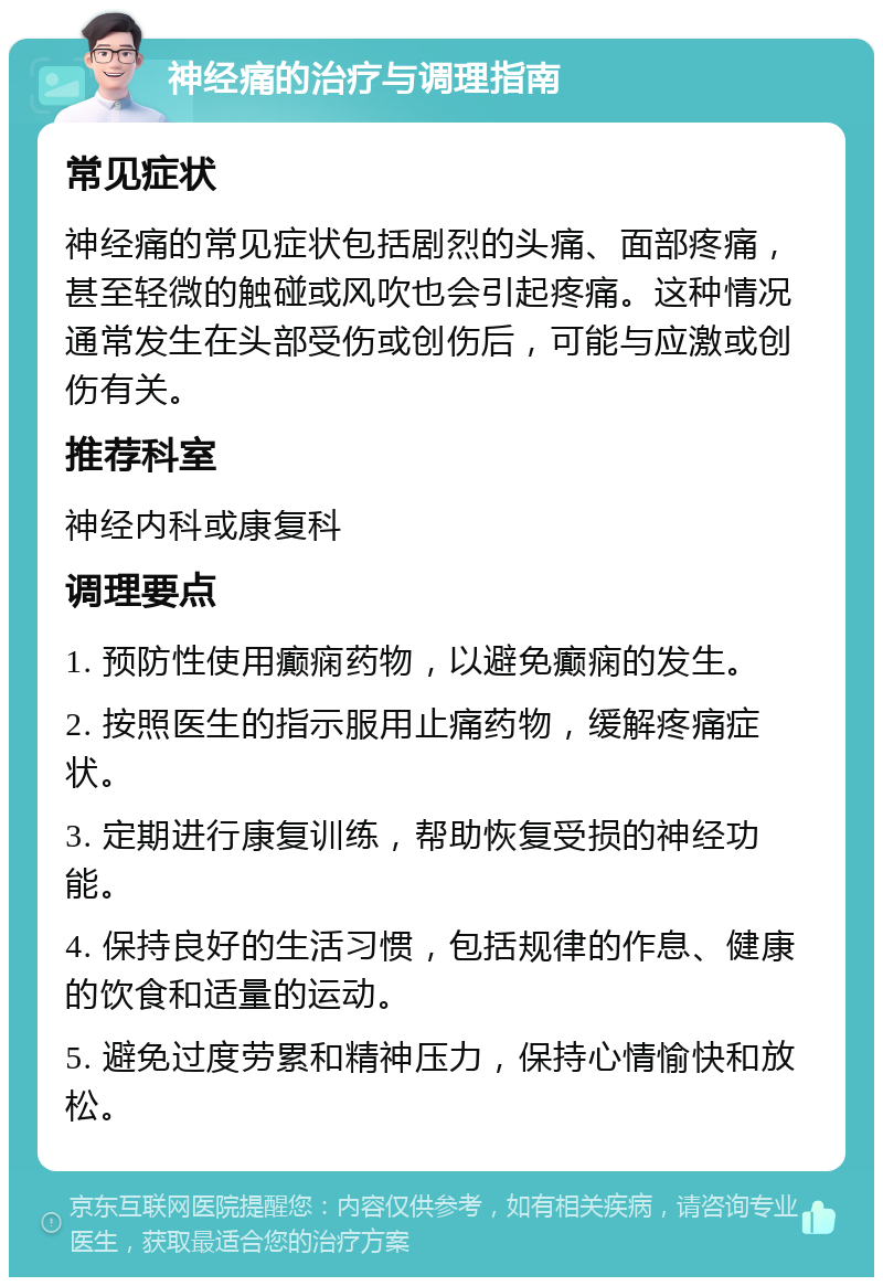 神经痛的治疗与调理指南 常见症状 神经痛的常见症状包括剧烈的头痛、面部疼痛，甚至轻微的触碰或风吹也会引起疼痛。这种情况通常发生在头部受伤或创伤后，可能与应激或创伤有关。 推荐科室 神经内科或康复科 调理要点 1. 预防性使用癫痫药物，以避免癫痫的发生。 2. 按照医生的指示服用止痛药物，缓解疼痛症状。 3. 定期进行康复训练，帮助恢复受损的神经功能。 4. 保持良好的生活习惯，包括规律的作息、健康的饮食和适量的运动。 5. 避免过度劳累和精神压力，保持心情愉快和放松。