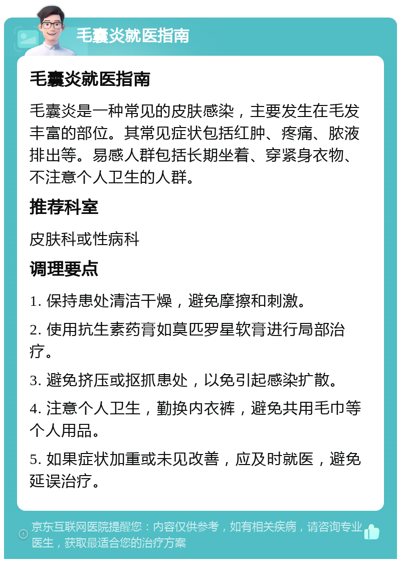 毛囊炎就医指南 毛囊炎就医指南 毛囊炎是一种常见的皮肤感染，主要发生在毛发丰富的部位。其常见症状包括红肿、疼痛、脓液排出等。易感人群包括长期坐着、穿紧身衣物、不注意个人卫生的人群。 推荐科室 皮肤科或性病科 调理要点 1. 保持患处清洁干燥，避免摩擦和刺激。 2. 使用抗生素药膏如莫匹罗星软膏进行局部治疗。 3. 避免挤压或抠抓患处，以免引起感染扩散。 4. 注意个人卫生，勤换内衣裤，避免共用毛巾等个人用品。 5. 如果症状加重或未见改善，应及时就医，避免延误治疗。