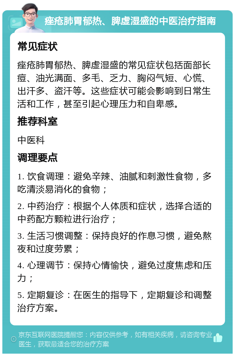 痤疮肺胃郁热、脾虚湿盛的中医治疗指南 常见症状 痤疮肺胃郁热、脾虚湿盛的常见症状包括面部长痘、油光满面、多毛、乏力、胸闷气短、心慌、出汗多、盗汗等。这些症状可能会影响到日常生活和工作，甚至引起心理压力和自卑感。 推荐科室 中医科 调理要点 1. 饮食调理：避免辛辣、油腻和刺激性食物，多吃清淡易消化的食物； 2. 中药治疗：根据个人体质和症状，选择合适的中药配方颗粒进行治疗； 3. 生活习惯调整：保持良好的作息习惯，避免熬夜和过度劳累； 4. 心理调节：保持心情愉快，避免过度焦虑和压力； 5. 定期复诊：在医生的指导下，定期复诊和调整治疗方案。