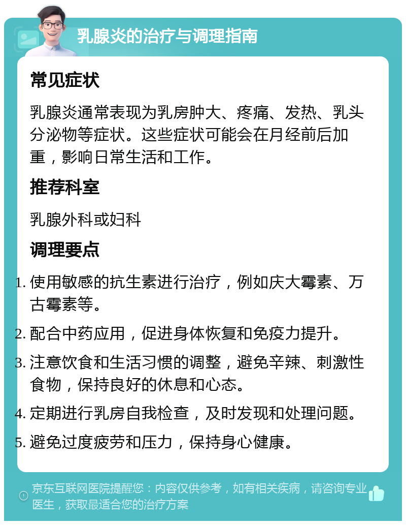 乳腺炎的治疗与调理指南 常见症状 乳腺炎通常表现为乳房肿大、疼痛、发热、乳头分泌物等症状。这些症状可能会在月经前后加重，影响日常生活和工作。 推荐科室 乳腺外科或妇科 调理要点 使用敏感的抗生素进行治疗，例如庆大霉素、万古霉素等。 配合中药应用，促进身体恢复和免疫力提升。 注意饮食和生活习惯的调整，避免辛辣、刺激性食物，保持良好的休息和心态。 定期进行乳房自我检查，及时发现和处理问题。 避免过度疲劳和压力，保持身心健康。