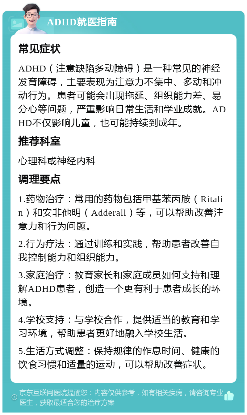 ADHD就医指南 常见症状 ADHD（注意缺陷多动障碍）是一种常见的神经发育障碍，主要表现为注意力不集中、多动和冲动行为。患者可能会出现拖延、组织能力差、易分心等问题，严重影响日常生活和学业成就。ADHD不仅影响儿童，也可能持续到成年。 推荐科室 心理科或神经内科 调理要点 1.药物治疗：常用的药物包括甲基苯丙胺（Ritalin）和安非他明（Adderall）等，可以帮助改善注意力和行为问题。 2.行为疗法：通过训练和实践，帮助患者改善自我控制能力和组织能力。 3.家庭治疗：教育家长和家庭成员如何支持和理解ADHD患者，创造一个更有利于患者成长的环境。 4.学校支持：与学校合作，提供适当的教育和学习环境，帮助患者更好地融入学校生活。 5.生活方式调整：保持规律的作息时间、健康的饮食习惯和适量的运动，可以帮助改善症状。