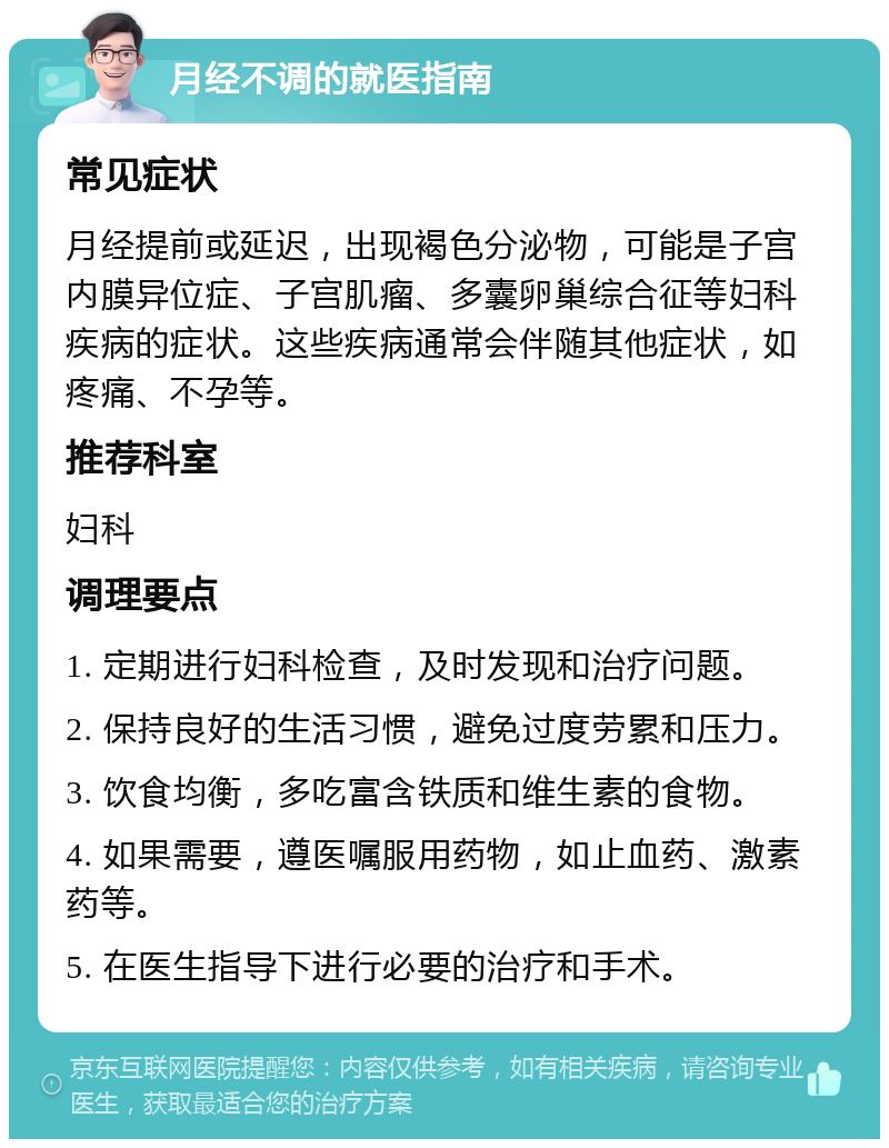 月经不调的就医指南 常见症状 月经提前或延迟，出现褐色分泌物，可能是子宫内膜异位症、子宫肌瘤、多囊卵巢综合征等妇科疾病的症状。这些疾病通常会伴随其他症状，如疼痛、不孕等。 推荐科室 妇科 调理要点 1. 定期进行妇科检查，及时发现和治疗问题。 2. 保持良好的生活习惯，避免过度劳累和压力。 3. 饮食均衡，多吃富含铁质和维生素的食物。 4. 如果需要，遵医嘱服用药物，如止血药、激素药等。 5. 在医生指导下进行必要的治疗和手术。