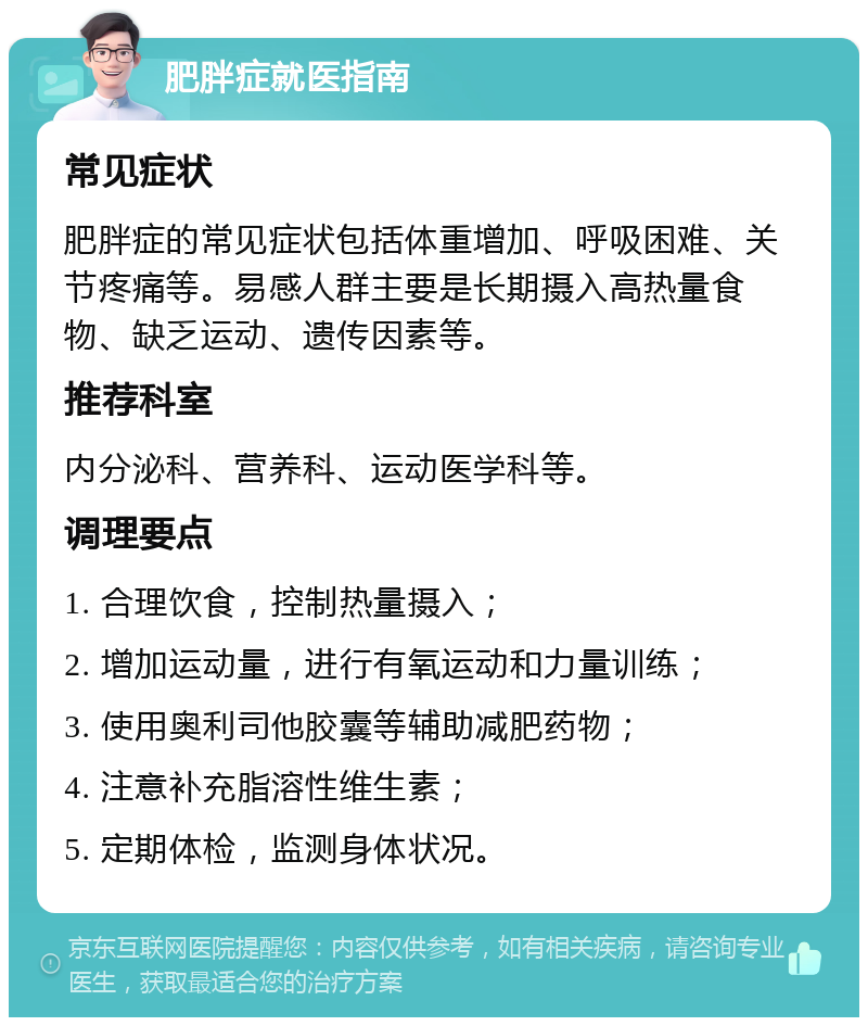 肥胖症就医指南 常见症状 肥胖症的常见症状包括体重增加、呼吸困难、关节疼痛等。易感人群主要是长期摄入高热量食物、缺乏运动、遗传因素等。 推荐科室 内分泌科、营养科、运动医学科等。 调理要点 1. 合理饮食，控制热量摄入； 2. 增加运动量，进行有氧运动和力量训练； 3. 使用奥利司他胶囊等辅助减肥药物； 4. 注意补充脂溶性维生素； 5. 定期体检，监测身体状况。