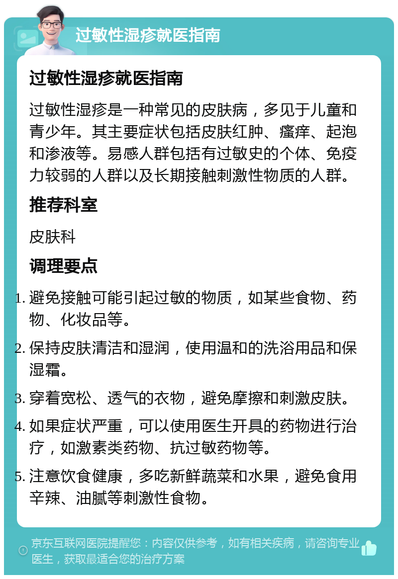 过敏性湿疹就医指南 过敏性湿疹就医指南 过敏性湿疹是一种常见的皮肤病，多见于儿童和青少年。其主要症状包括皮肤红肿、瘙痒、起泡和渗液等。易感人群包括有过敏史的个体、免疫力较弱的人群以及长期接触刺激性物质的人群。 推荐科室 皮肤科 调理要点 避免接触可能引起过敏的物质，如某些食物、药物、化妆品等。 保持皮肤清洁和湿润，使用温和的洗浴用品和保湿霜。 穿着宽松、透气的衣物，避免摩擦和刺激皮肤。 如果症状严重，可以使用医生开具的药物进行治疗，如激素类药物、抗过敏药物等。 注意饮食健康，多吃新鲜蔬菜和水果，避免食用辛辣、油腻等刺激性食物。