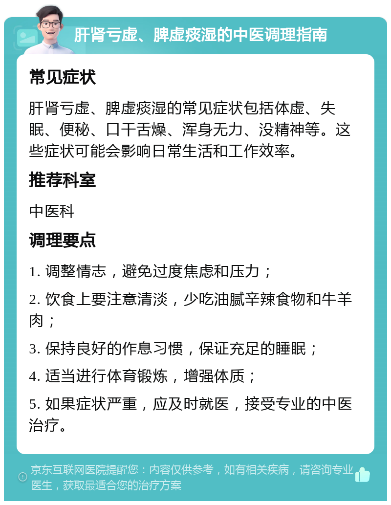 肝肾亏虚、脾虚痰湿的中医调理指南 常见症状 肝肾亏虚、脾虚痰湿的常见症状包括体虚、失眠、便秘、口干舌燥、浑身无力、没精神等。这些症状可能会影响日常生活和工作效率。 推荐科室 中医科 调理要点 1. 调整情志，避免过度焦虑和压力； 2. 饮食上要注意清淡，少吃油腻辛辣食物和牛羊肉； 3. 保持良好的作息习惯，保证充足的睡眠； 4. 适当进行体育锻炼，增强体质； 5. 如果症状严重，应及时就医，接受专业的中医治疗。