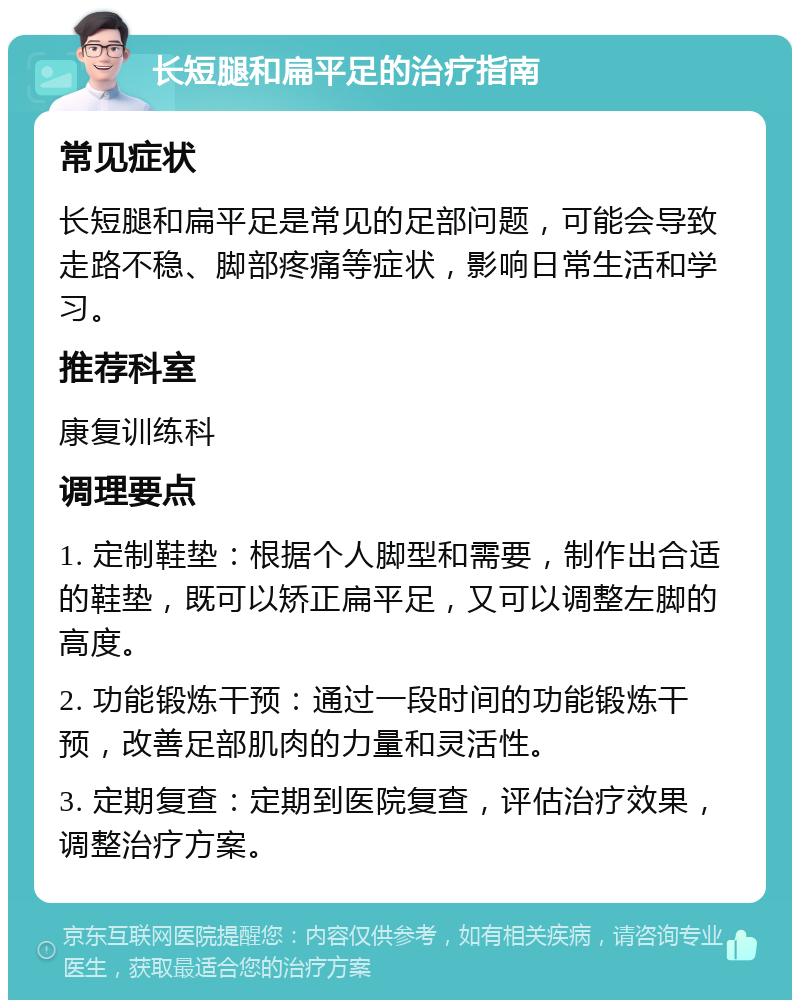 长短腿和扁平足的治疗指南 常见症状 长短腿和扁平足是常见的足部问题，可能会导致走路不稳、脚部疼痛等症状，影响日常生活和学习。 推荐科室 康复训练科 调理要点 1. 定制鞋垫：根据个人脚型和需要，制作出合适的鞋垫，既可以矫正扁平足，又可以调整左脚的高度。 2. 功能锻炼干预：通过一段时间的功能锻炼干预，改善足部肌肉的力量和灵活性。 3. 定期复查：定期到医院复查，评估治疗效果，调整治疗方案。