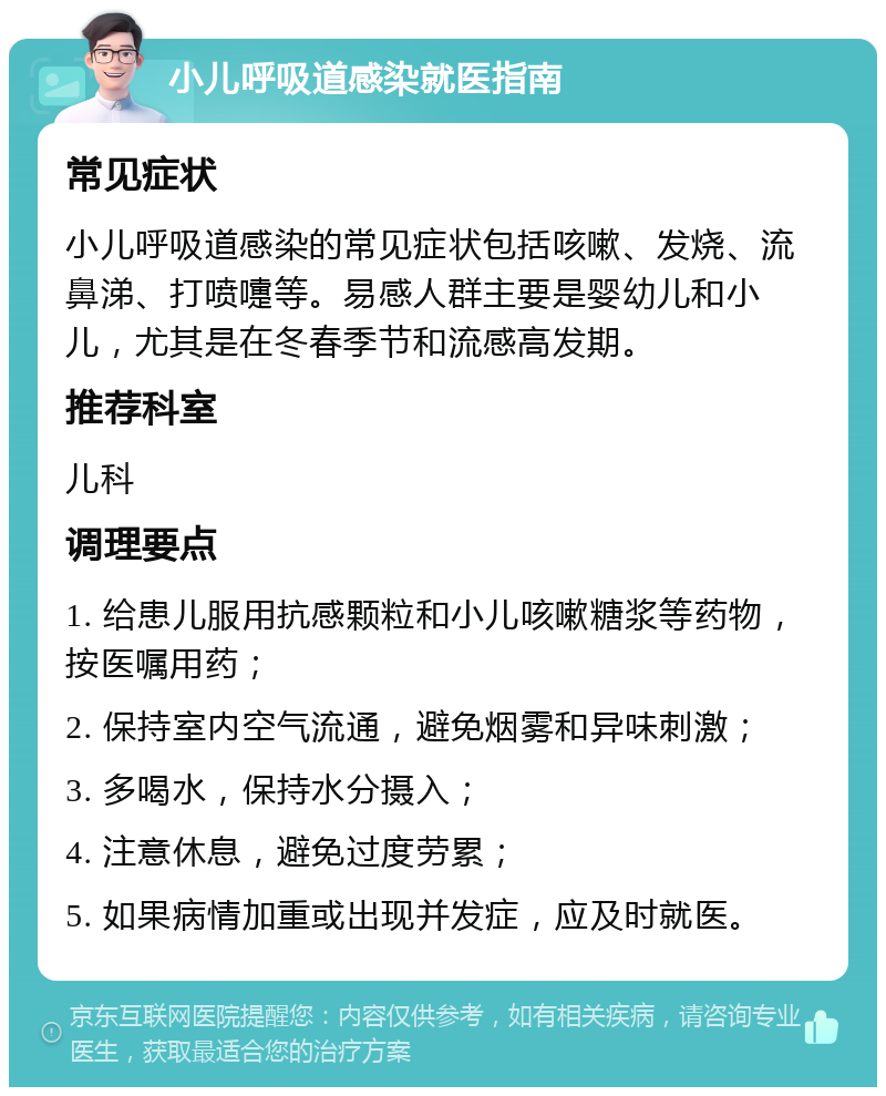 小儿呼吸道感染就医指南 常见症状 小儿呼吸道感染的常见症状包括咳嗽、发烧、流鼻涕、打喷嚏等。易感人群主要是婴幼儿和小儿，尤其是在冬春季节和流感高发期。 推荐科室 儿科 调理要点 1. 给患儿服用抗感颗粒和小儿咳嗽糖浆等药物，按医嘱用药； 2. 保持室内空气流通，避免烟雾和异味刺激； 3. 多喝水，保持水分摄入； 4. 注意休息，避免过度劳累； 5. 如果病情加重或出现并发症，应及时就医。