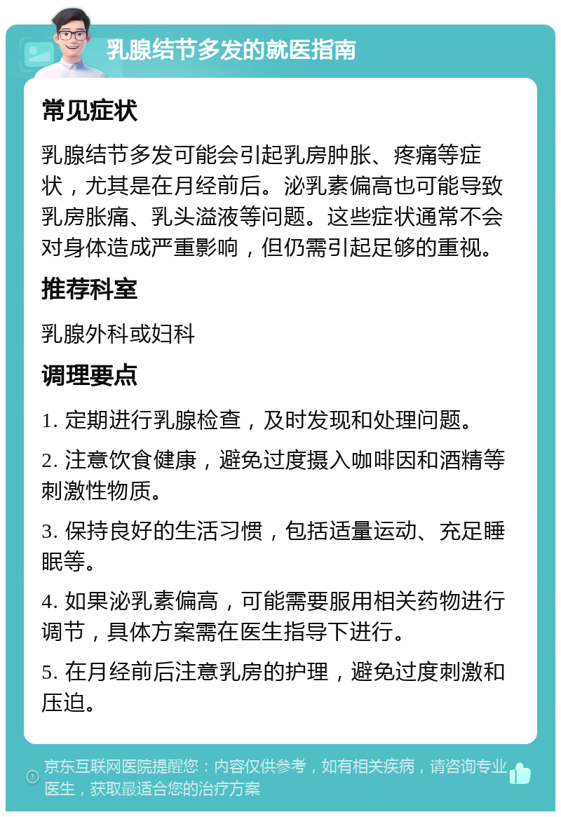 乳腺结节多发的就医指南 常见症状 乳腺结节多发可能会引起乳房肿胀、疼痛等症状，尤其是在月经前后。泌乳素偏高也可能导致乳房胀痛、乳头溢液等问题。这些症状通常不会对身体造成严重影响，但仍需引起足够的重视。 推荐科室 乳腺外科或妇科 调理要点 1. 定期进行乳腺检查，及时发现和处理问题。 2. 注意饮食健康，避免过度摄入咖啡因和酒精等刺激性物质。 3. 保持良好的生活习惯，包括适量运动、充足睡眠等。 4. 如果泌乳素偏高，可能需要服用相关药物进行调节，具体方案需在医生指导下进行。 5. 在月经前后注意乳房的护理，避免过度刺激和压迫。