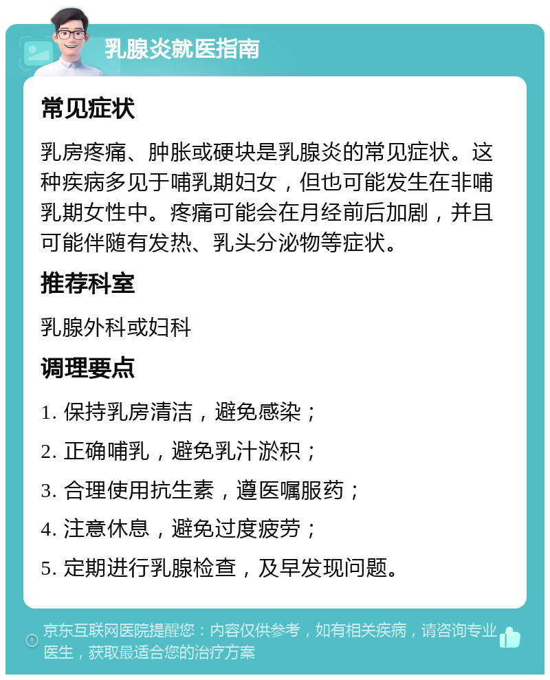 乳腺炎就医指南 常见症状 乳房疼痛、肿胀或硬块是乳腺炎的常见症状。这种疾病多见于哺乳期妇女，但也可能发生在非哺乳期女性中。疼痛可能会在月经前后加剧，并且可能伴随有发热、乳头分泌物等症状。 推荐科室 乳腺外科或妇科 调理要点 1. 保持乳房清洁，避免感染； 2. 正确哺乳，避免乳汁淤积； 3. 合理使用抗生素，遵医嘱服药； 4. 注意休息，避免过度疲劳； 5. 定期进行乳腺检查，及早发现问题。