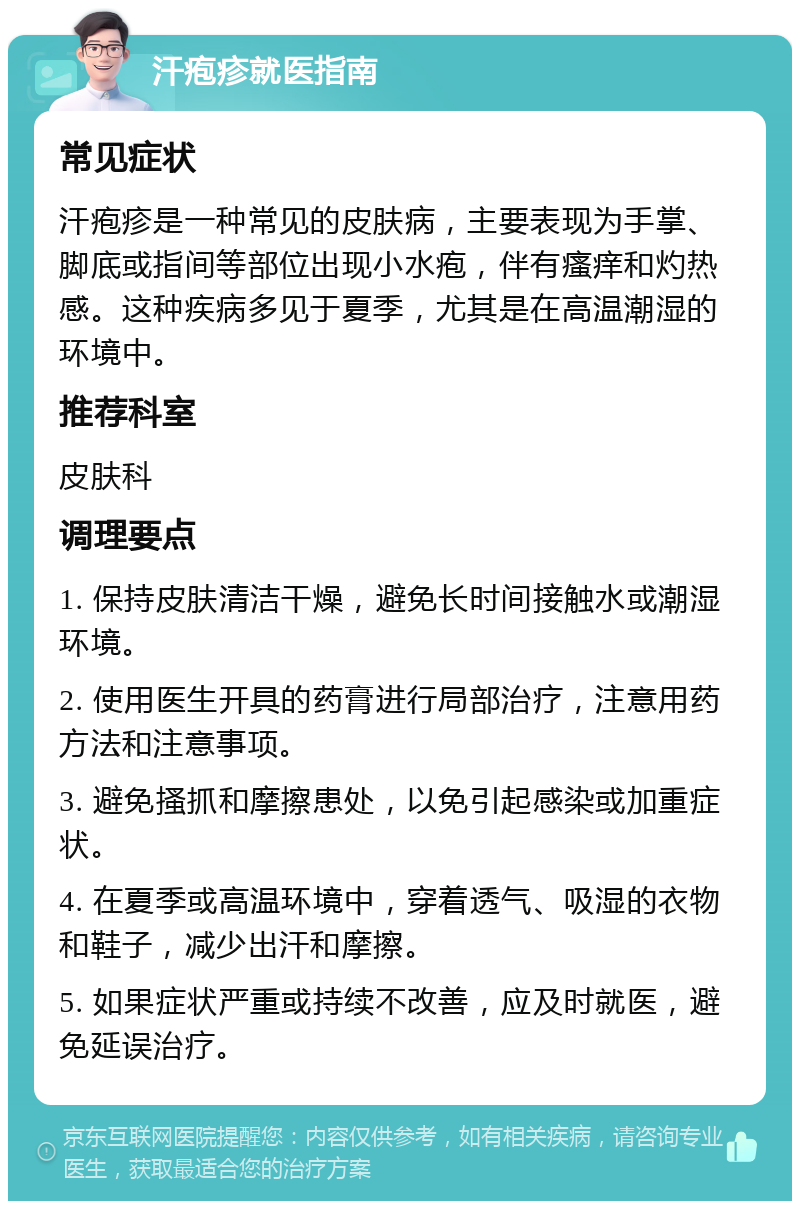 汗疱疹就医指南 常见症状 汗疱疹是一种常见的皮肤病，主要表现为手掌、脚底或指间等部位出现小水疱，伴有瘙痒和灼热感。这种疾病多见于夏季，尤其是在高温潮湿的环境中。 推荐科室 皮肤科 调理要点 1. 保持皮肤清洁干燥，避免长时间接触水或潮湿环境。 2. 使用医生开具的药膏进行局部治疗，注意用药方法和注意事项。 3. 避免搔抓和摩擦患处，以免引起感染或加重症状。 4. 在夏季或高温环境中，穿着透气、吸湿的衣物和鞋子，减少出汗和摩擦。 5. 如果症状严重或持续不改善，应及时就医，避免延误治疗。