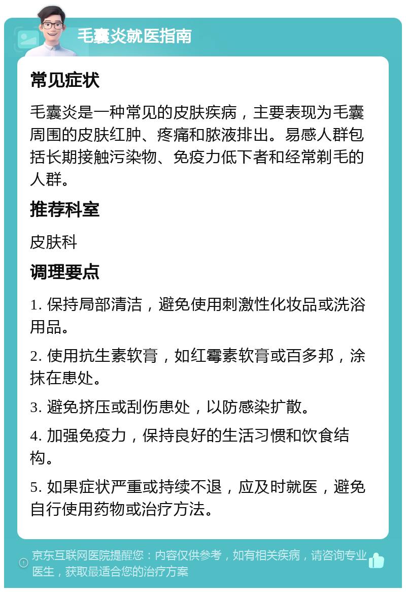 毛囊炎就医指南 常见症状 毛囊炎是一种常见的皮肤疾病，主要表现为毛囊周围的皮肤红肿、疼痛和脓液排出。易感人群包括长期接触污染物、免疫力低下者和经常剃毛的人群。 推荐科室 皮肤科 调理要点 1. 保持局部清洁，避免使用刺激性化妆品或洗浴用品。 2. 使用抗生素软膏，如红霉素软膏或百多邦，涂抹在患处。 3. 避免挤压或刮伤患处，以防感染扩散。 4. 加强免疫力，保持良好的生活习惯和饮食结构。 5. 如果症状严重或持续不退，应及时就医，避免自行使用药物或治疗方法。