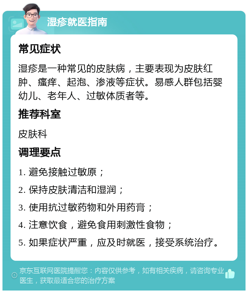 湿疹就医指南 常见症状 湿疹是一种常见的皮肤病，主要表现为皮肤红肿、瘙痒、起泡、渗液等症状。易感人群包括婴幼儿、老年人、过敏体质者等。 推荐科室 皮肤科 调理要点 1. 避免接触过敏原； 2. 保持皮肤清洁和湿润； 3. 使用抗过敏药物和外用药膏； 4. 注意饮食，避免食用刺激性食物； 5. 如果症状严重，应及时就医，接受系统治疗。