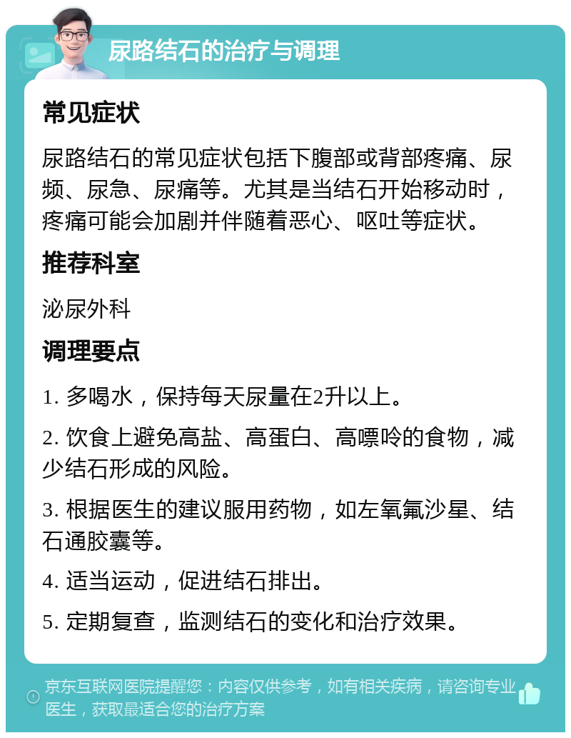 尿路结石的治疗与调理 常见症状 尿路结石的常见症状包括下腹部或背部疼痛、尿频、尿急、尿痛等。尤其是当结石开始移动时，疼痛可能会加剧并伴随着恶心、呕吐等症状。 推荐科室 泌尿外科 调理要点 1. 多喝水，保持每天尿量在2升以上。 2. 饮食上避免高盐、高蛋白、高嘌呤的食物，减少结石形成的风险。 3. 根据医生的建议服用药物，如左氧氟沙星、结石通胶囊等。 4. 适当运动，促进结石排出。 5. 定期复查，监测结石的变化和治疗效果。