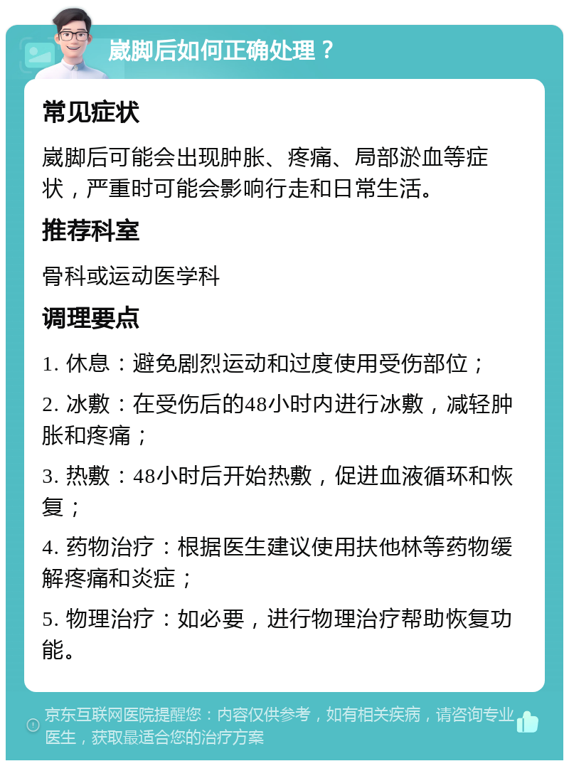 崴脚后如何正确处理？ 常见症状 崴脚后可能会出现肿胀、疼痛、局部淤血等症状，严重时可能会影响行走和日常生活。 推荐科室 骨科或运动医学科 调理要点 1. 休息：避免剧烈运动和过度使用受伤部位； 2. 冰敷：在受伤后的48小时内进行冰敷，减轻肿胀和疼痛； 3. 热敷：48小时后开始热敷，促进血液循环和恢复； 4. 药物治疗：根据医生建议使用扶他林等药物缓解疼痛和炎症； 5. 物理治疗：如必要，进行物理治疗帮助恢复功能。