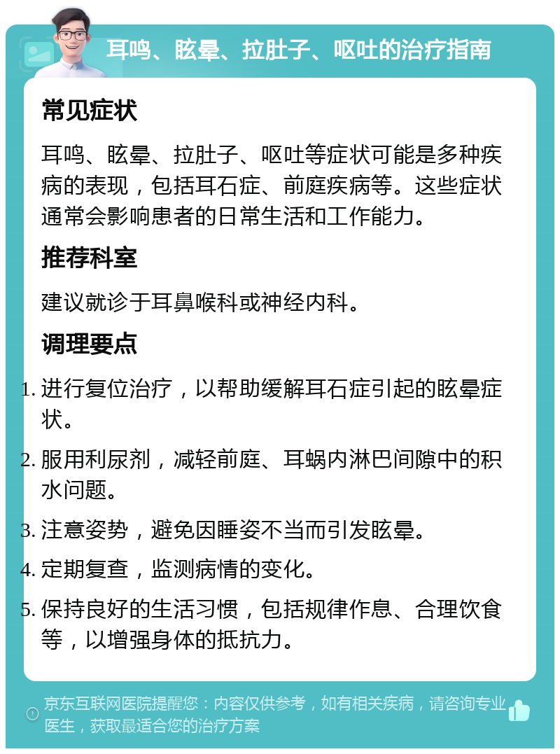 耳鸣、眩晕、拉肚子、呕吐的治疗指南 常见症状 耳鸣、眩晕、拉肚子、呕吐等症状可能是多种疾病的表现，包括耳石症、前庭疾病等。这些症状通常会影响患者的日常生活和工作能力。 推荐科室 建议就诊于耳鼻喉科或神经内科。 调理要点 进行复位治疗，以帮助缓解耳石症引起的眩晕症状。 服用利尿剂，减轻前庭、耳蜗内淋巴间隙中的积水问题。 注意姿势，避免因睡姿不当而引发眩晕。 定期复查，监测病情的变化。 保持良好的生活习惯，包括规律作息、合理饮食等，以增强身体的抵抗力。