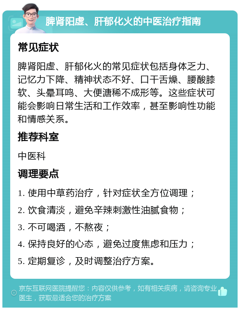 脾肾阳虚、肝郁化火的中医治疗指南 常见症状 脾肾阳虚、肝郁化火的常见症状包括身体乏力、记忆力下降、精神状态不好、口干舌燥、腰酸膝软、头晕耳鸣、大便溏稀不成形等。这些症状可能会影响日常生活和工作效率，甚至影响性功能和情感关系。 推荐科室 中医科 调理要点 1. 使用中草药治疗，针对症状全方位调理； 2. 饮食清淡，避免辛辣刺激性油腻食物； 3. 不可喝酒，不熬夜； 4. 保持良好的心态，避免过度焦虑和压力； 5. 定期复诊，及时调整治疗方案。