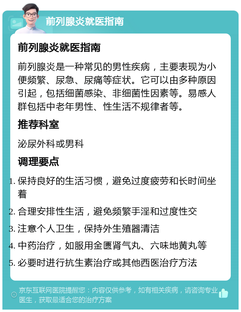 前列腺炎就医指南 前列腺炎就医指南 前列腺炎是一种常见的男性疾病，主要表现为小便频繁、尿急、尿痛等症状。它可以由多种原因引起，包括细菌感染、非细菌性因素等。易感人群包括中老年男性、性生活不规律者等。 推荐科室 泌尿外科或男科 调理要点 保持良好的生活习惯，避免过度疲劳和长时间坐着 合理安排性生活，避免频繁手淫和过度性交 注意个人卫生，保持外生殖器清洁 中药治疗，如服用金匮肾气丸、六味地黄丸等 必要时进行抗生素治疗或其他西医治疗方法