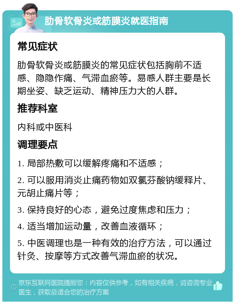 肋骨软骨炎或筋膜炎就医指南 常见症状 肋骨软骨炎或筋膜炎的常见症状包括胸前不适感、隐隐作痛、气滞血瘀等。易感人群主要是长期坐姿、缺乏运动、精神压力大的人群。 推荐科室 内科或中医科 调理要点 1. 局部热敷可以缓解疼痛和不适感； 2. 可以服用消炎止痛药物如双氯芬酸钠缓释片、元胡止痛片等； 3. 保持良好的心态，避免过度焦虑和压力； 4. 适当增加运动量，改善血液循环； 5. 中医调理也是一种有效的治疗方法，可以通过针灸、按摩等方式改善气滞血瘀的状况。