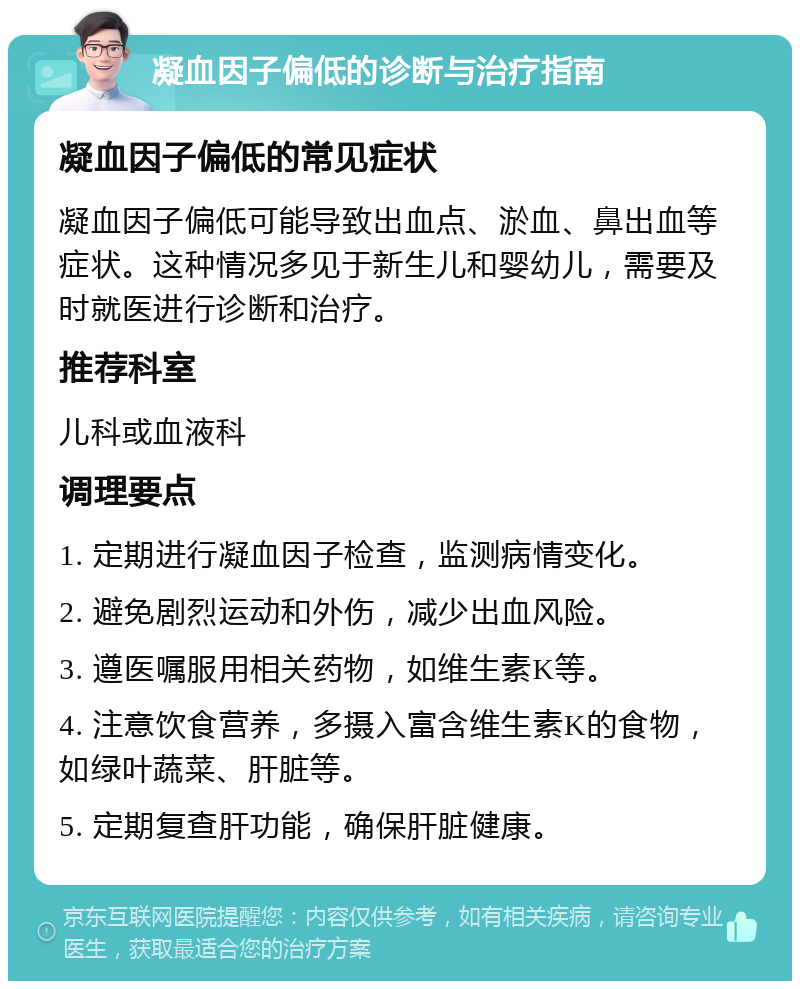 凝血因子偏低的诊断与治疗指南 凝血因子偏低的常见症状 凝血因子偏低可能导致出血点、淤血、鼻出血等症状。这种情况多见于新生儿和婴幼儿，需要及时就医进行诊断和治疗。 推荐科室 儿科或血液科 调理要点 1. 定期进行凝血因子检查，监测病情变化。 2. 避免剧烈运动和外伤，减少出血风险。 3. 遵医嘱服用相关药物，如维生素K等。 4. 注意饮食营养，多摄入富含维生素K的食物，如绿叶蔬菜、肝脏等。 5. 定期复查肝功能，确保肝脏健康。