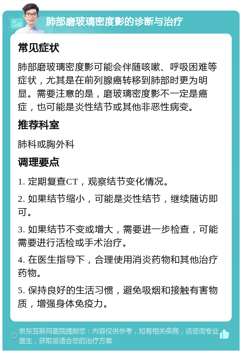 肺部磨玻璃密度影的诊断与治疗 常见症状 肺部磨玻璃密度影可能会伴随咳嗽、呼吸困难等症状，尤其是在前列腺癌转移到肺部时更为明显。需要注意的是，磨玻璃密度影不一定是癌症，也可能是炎性结节或其他非恶性病变。 推荐科室 肺科或胸外科 调理要点 1. 定期复查CT，观察结节变化情况。 2. 如果结节缩小，可能是炎性结节，继续随访即可。 3. 如果结节不变或增大，需要进一步检查，可能需要进行活检或手术治疗。 4. 在医生指导下，合理使用消炎药物和其他治疗药物。 5. 保持良好的生活习惯，避免吸烟和接触有害物质，增强身体免疫力。