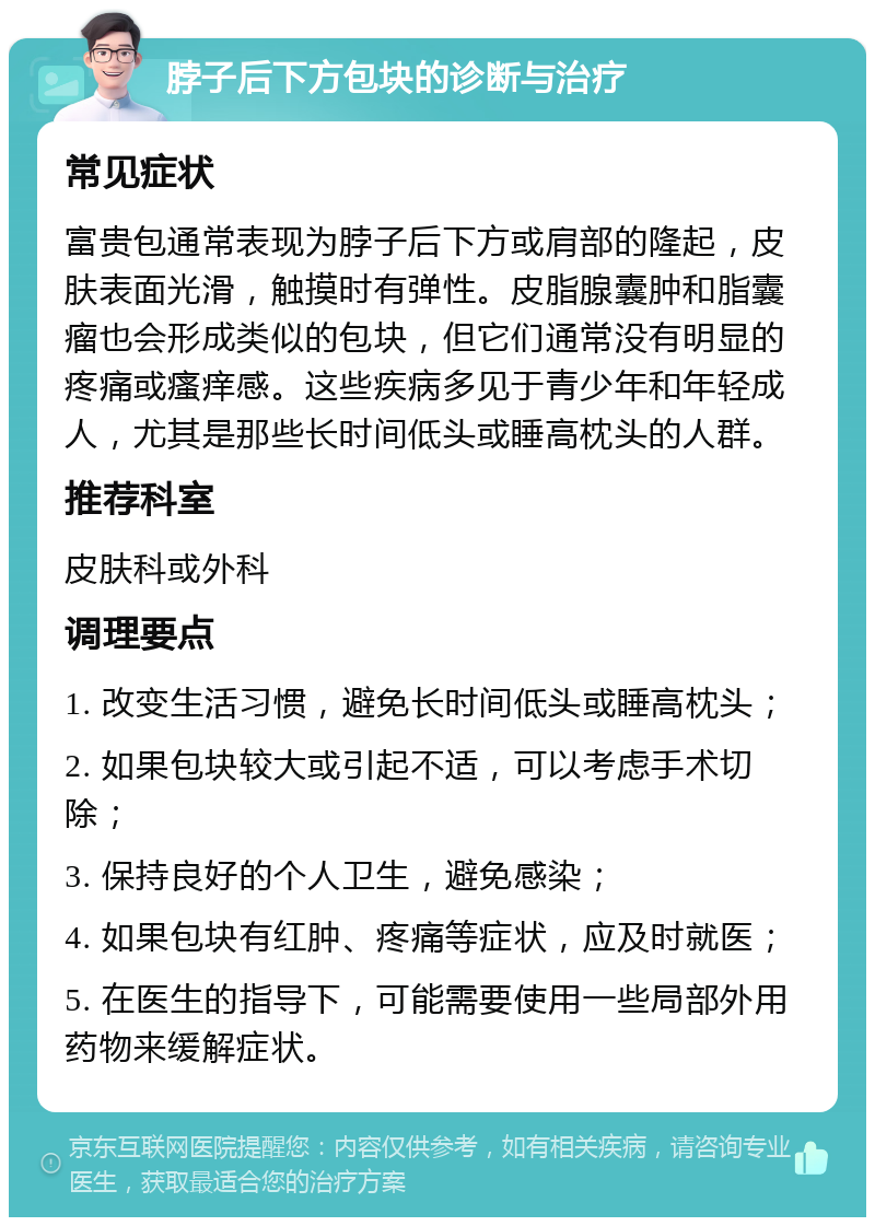 脖子后下方包块的诊断与治疗 常见症状 富贵包通常表现为脖子后下方或肩部的隆起，皮肤表面光滑，触摸时有弹性。皮脂腺囊肿和脂囊瘤也会形成类似的包块，但它们通常没有明显的疼痛或瘙痒感。这些疾病多见于青少年和年轻成人，尤其是那些长时间低头或睡高枕头的人群。 推荐科室 皮肤科或外科 调理要点 1. 改变生活习惯，避免长时间低头或睡高枕头； 2. 如果包块较大或引起不适，可以考虑手术切除； 3. 保持良好的个人卫生，避免感染； 4. 如果包块有红肿、疼痛等症状，应及时就医； 5. 在医生的指导下，可能需要使用一些局部外用药物来缓解症状。