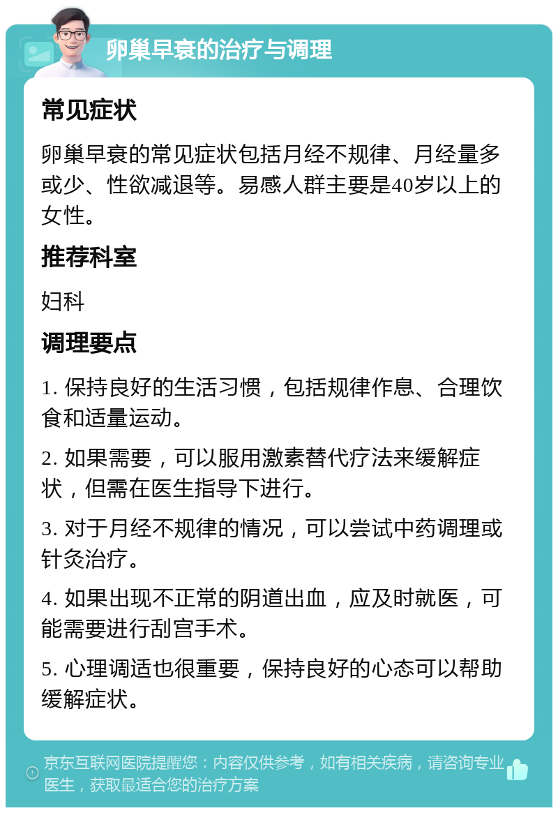 卵巢早衰的治疗与调理 常见症状 卵巢早衰的常见症状包括月经不规律、月经量多或少、性欲减退等。易感人群主要是40岁以上的女性。 推荐科室 妇科 调理要点 1. 保持良好的生活习惯，包括规律作息、合理饮食和适量运动。 2. 如果需要，可以服用激素替代疗法来缓解症状，但需在医生指导下进行。 3. 对于月经不规律的情况，可以尝试中药调理或针灸治疗。 4. 如果出现不正常的阴道出血，应及时就医，可能需要进行刮宫手术。 5. 心理调适也很重要，保持良好的心态可以帮助缓解症状。