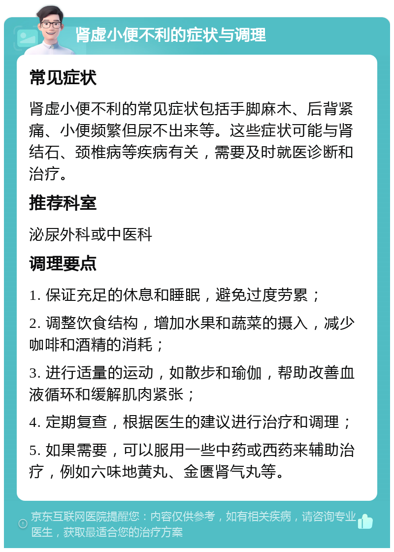 肾虚小便不利的症状与调理 常见症状 肾虚小便不利的常见症状包括手脚麻木、后背紧痛、小便频繁但尿不出来等。这些症状可能与肾结石、颈椎病等疾病有关，需要及时就医诊断和治疗。 推荐科室 泌尿外科或中医科 调理要点 1. 保证充足的休息和睡眠，避免过度劳累； 2. 调整饮食结构，增加水果和蔬菜的摄入，减少咖啡和酒精的消耗； 3. 进行适量的运动，如散步和瑜伽，帮助改善血液循环和缓解肌肉紧张； 4. 定期复查，根据医生的建议进行治疗和调理； 5. 如果需要，可以服用一些中药或西药来辅助治疗，例如六味地黄丸、金匮肾气丸等。