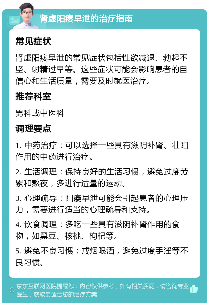 肾虚阳痿早泄的治疗指南 常见症状 肾虚阳痿早泄的常见症状包括性欲减退、勃起不坚、射精过早等。这些症状可能会影响患者的自信心和生活质量，需要及时就医治疗。 推荐科室 男科或中医科 调理要点 1. 中药治疗：可以选择一些具有滋阴补肾、壮阳作用的中药进行治疗。 2. 生活调理：保持良好的生活习惯，避免过度劳累和熬夜，多进行适量的运动。 3. 心理疏导：阳痿早泄可能会引起患者的心理压力，需要进行适当的心理疏导和支持。 4. 饮食调理：多吃一些具有滋阴补肾作用的食物，如黑豆、核桃、枸杞等。 5. 避免不良习惯：戒烟限酒，避免过度手淫等不良习惯。