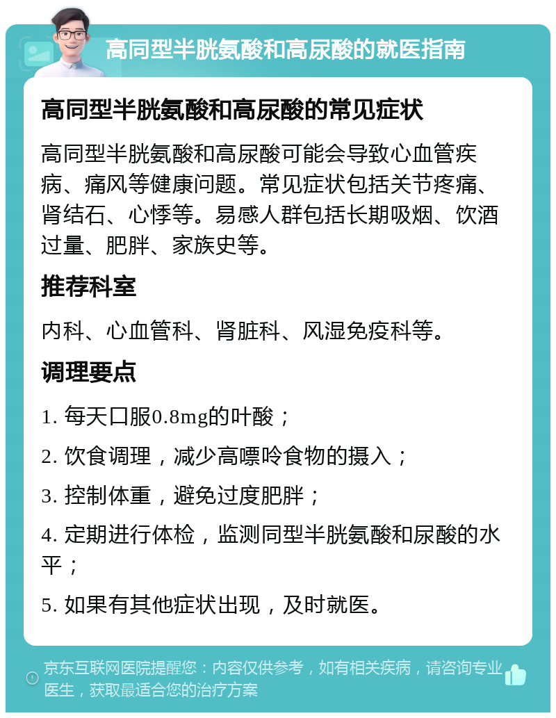 高同型半胱氨酸和高尿酸的就医指南 高同型半胱氨酸和高尿酸的常见症状 高同型半胱氨酸和高尿酸可能会导致心血管疾病、痛风等健康问题。常见症状包括关节疼痛、肾结石、心悸等。易感人群包括长期吸烟、饮酒过量、肥胖、家族史等。 推荐科室 内科、心血管科、肾脏科、风湿免疫科等。 调理要点 1. 每天口服0.8mg的叶酸； 2. 饮食调理，减少高嘌呤食物的摄入； 3. 控制体重，避免过度肥胖； 4. 定期进行体检，监测同型半胱氨酸和尿酸的水平； 5. 如果有其他症状出现，及时就医。