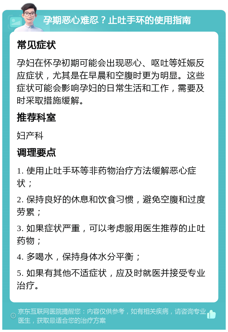 孕期恶心难忍？止吐手环的使用指南 常见症状 孕妇在怀孕初期可能会出现恶心、呕吐等妊娠反应症状，尤其是在早晨和空腹时更为明显。这些症状可能会影响孕妇的日常生活和工作，需要及时采取措施缓解。 推荐科室 妇产科 调理要点 1. 使用止吐手环等非药物治疗方法缓解恶心症状； 2. 保持良好的休息和饮食习惯，避免空腹和过度劳累； 3. 如果症状严重，可以考虑服用医生推荐的止吐药物； 4. 多喝水，保持身体水分平衡； 5. 如果有其他不适症状，应及时就医并接受专业治疗。