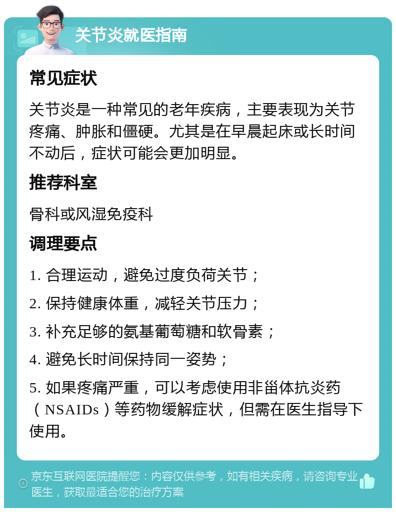 关节炎就医指南 常见症状 关节炎是一种常见的老年疾病，主要表现为关节疼痛、肿胀和僵硬。尤其是在早晨起床或长时间不动后，症状可能会更加明显。 推荐科室 骨科或风湿免疫科 调理要点 1. 合理运动，避免过度负荷关节； 2. 保持健康体重，减轻关节压力； 3. 补充足够的氨基葡萄糖和软骨素； 4. 避免长时间保持同一姿势； 5. 如果疼痛严重，可以考虑使用非甾体抗炎药（NSAIDs）等药物缓解症状，但需在医生指导下使用。