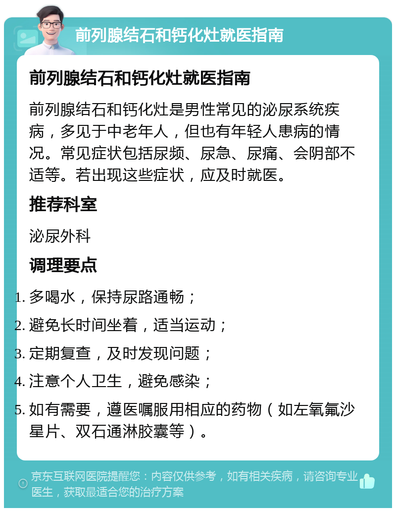 前列腺结石和钙化灶就医指南 前列腺结石和钙化灶就医指南 前列腺结石和钙化灶是男性常见的泌尿系统疾病，多见于中老年人，但也有年轻人患病的情况。常见症状包括尿频、尿急、尿痛、会阴部不适等。若出现这些症状，应及时就医。 推荐科室 泌尿外科 调理要点 多喝水，保持尿路通畅； 避免长时间坐着，适当运动； 定期复查，及时发现问题； 注意个人卫生，避免感染； 如有需要，遵医嘱服用相应的药物（如左氧氟沙星片、双石通淋胶囊等）。